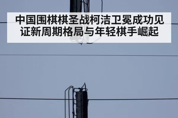 中国围棋棋圣战柯洁卫冕成功见证新周期格局与年轻棋手崛起